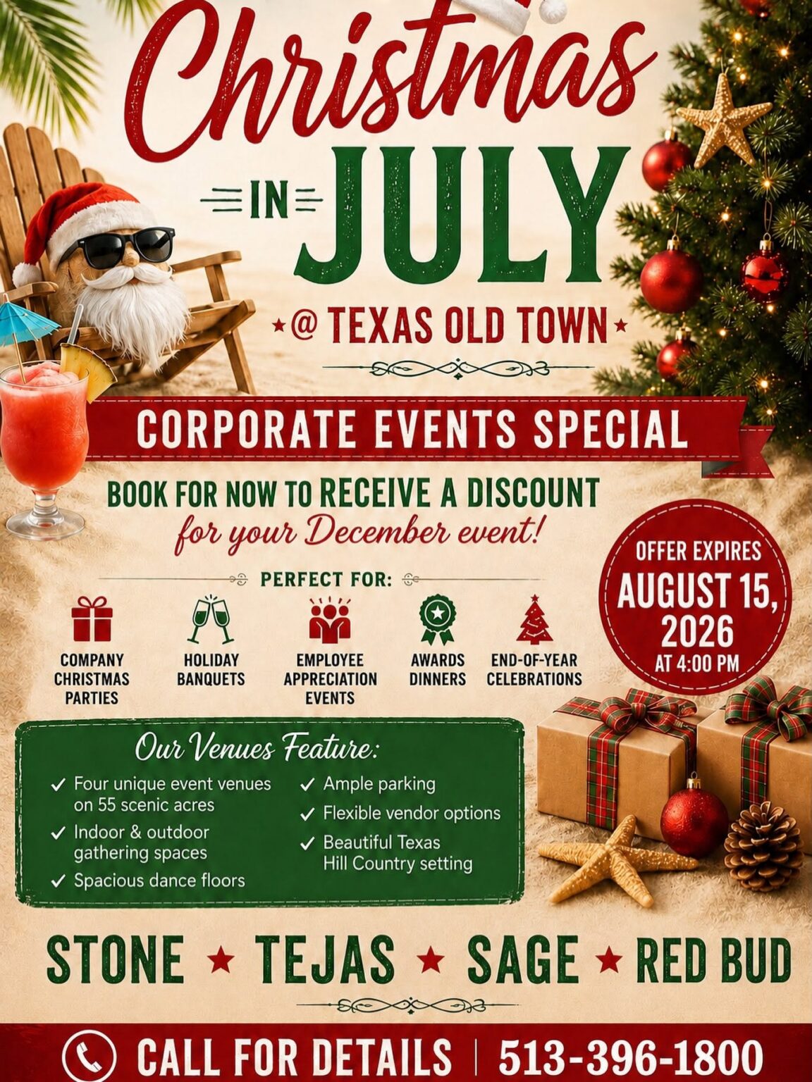 Christmas in July @ TEXAS OLD TOWN CORPORATE EVENTS SPECIAL BOOK FOR NOW TO RECEIVE A DISCOUNT for your December event! PERFECT FOR: 🎁 Company Christmas Parties 🥂 Holiday Banquets 👥 Employee Appreciation Events 🏅 Awards Dinners 🎄 End-of-Year Celebrations OFFER EXPIRES AUGUST 15, 2026 AT 4:00 PM Our Venues Feature: ✓ Four unique event venues on 55 scenic acres ✓ Indoor & outdoor gathering spaces ✓ Spacious dance floors ✓ Ample parking ✓ Flexible vendor options ✓ Beautiful Texas Hill Country setting Venues STONE • TEJAS • SAGE • RED BUD CALL FOR DETAILS 513-396-1800 Notable design elements (not part of the text): Santa relaxing in a beach chair wearing sunglasses and a Santa hat Tropical drink Christmas tree with ornaments Wrapped presents, starfish, and pinecone decorations Christmas-themed red, green, and cream color palette